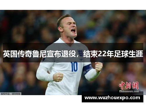 英国传奇鲁尼宣布退役，结束22年足球生涯